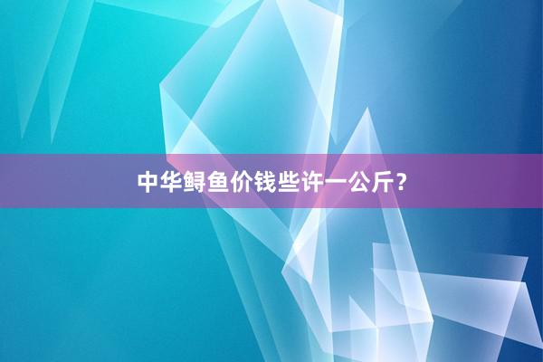 中华鲟鱼价钱些许一公斤?